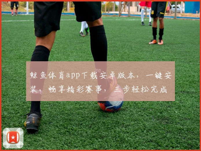 鲸鱼体育app下载安卓版本，一键安装，畅享精彩赛事，三步轻松完成，快来体验