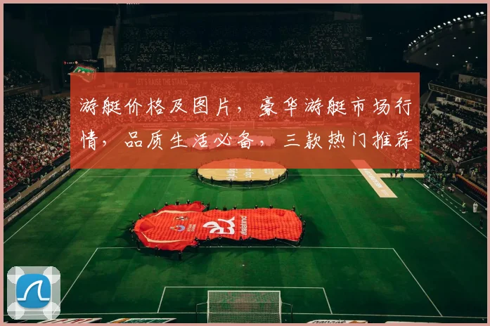 游艇价格及图片，豪华游艇市场行情，品质生活必备，三款热门推荐，一睹尊容