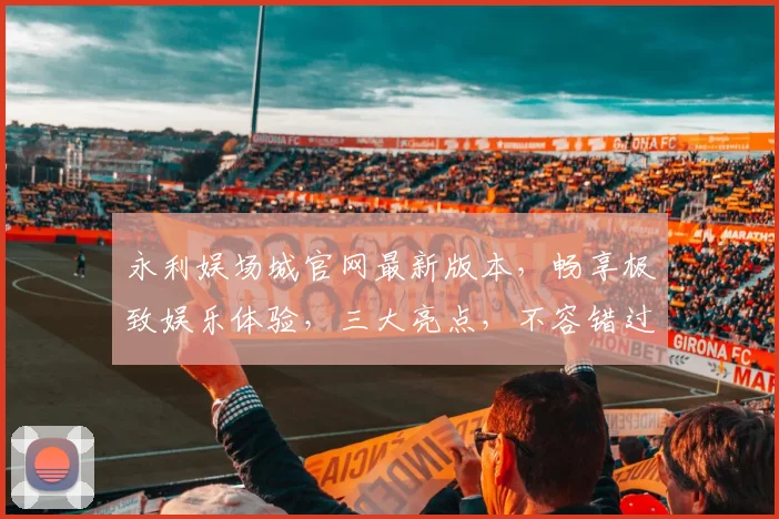 永利娱场城官网最新版本，畅享极致娱乐体验，三大亮点，不容错过，尽在永利官网
