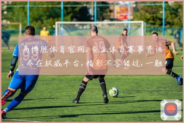 易博胜体育官网,专业体育赛事资讯,尽在权威平台,精彩不容错过,一触即达